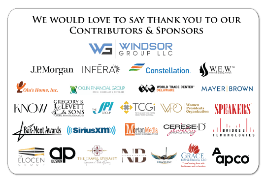We would love to say thank you to our Contributors & Sponsors: Windsor Group LLC, J.P. Morgan, Infera, Constellation, W.E.W. Women Elevating Women, Olu’s Home, Inc., Okun Financial Group, World Trade Center Delaware, Mayer Brown, KNOW, Gregory B. Levett & Sons Funeral Homes & Crematory, The JPI Group, TCGi (Technology Concepts Group International), Women Presidents Organization, Speakers, Bux-Mont Awards, SiriusXM, Morton Media, Cerese D Jewelry, Bridge 2 Technologies, The Elocen Group, AP Design, The Travel Dynasty, Naaman Brown, Dracis Inc, Grace Federal Solutions, LLC, APCO.